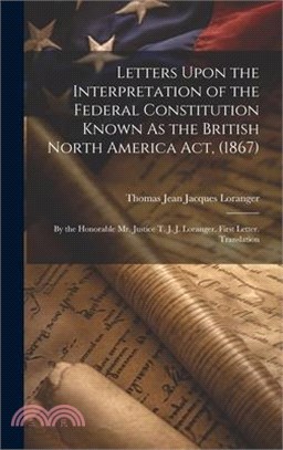 Letters Upon the Interpretation of the Federal Constitution Known As the British North America Act, (1867): By the Honorable Mr. Justice T. J. J. Lora