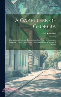 A Gazetteer of Georgia: Containing a Particular Description of the State, Its Resources, Counties, Towns, Villages, and Whatever Is Usual in S