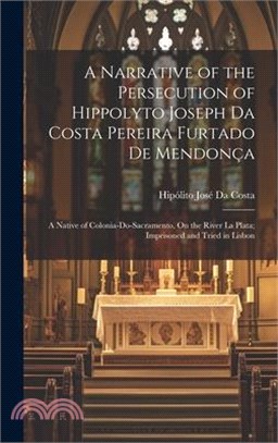 A Narrative of the Persecution of Hippolyto Joseph Da Costa Pereira Furtado De Mendonça: A Native of Colonia-Do-Sacramento, On the River La Plata; Imp