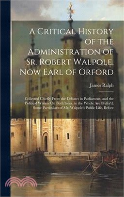 A Critical History of the Administration of Sr. Robert Walpole, Now Earl of Orford: Collected Chiefly From the Debates in Parliament, and the Politica