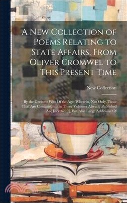 A New Collection of Poems Relating to State Affairs, From Oliver Cromwel to This Present Time: By the Greatest Wits Of the Age: Wherein, Not Only Thos