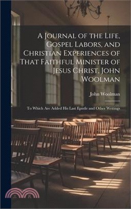 A Journal of the Life, Gospel Labors, and Christian Experiences of That Faithful Minister of Jesus Christ, John Woolman: To Which Are Added His Last E