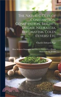 The Natural Cure of Consumption, Constipation, Bright's Disease, Neuralgia, Rheumatism, Colds (Fevers) Etc: How Sickness Originates, and How to Preven