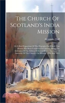 The Church Of Scotland's India Mission: Or A Brief Exposition Of The Principles On Which That Mission Has Been Conducted In Calcutta, Being The Substa