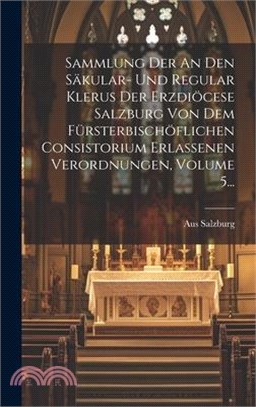 Sammlung Der An Den Säkular- Und Regular Klerus Der Erzdiöcese Salzburg Von Dem Fürsterbischöflichen Consistorium Erlassenen Verordnungen, Volume 5...