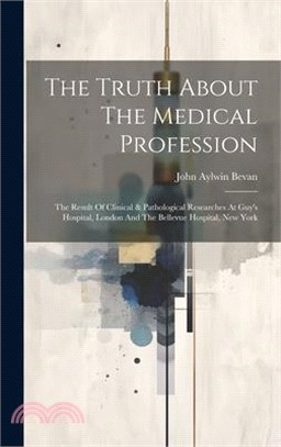 The Truth About The Medical Profession: The Result Of Clinical & Pathological Researches At Guy's Hospital, London And The Bellevue Hospital, New York