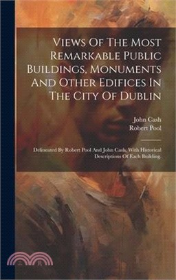 Views Of The Most Remarkable Public Buildings, Monuments And Other Edifices In The City Of Dublin: Delineated By Robert Pool And John Cash, With Histo