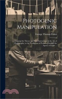 Photogenic Manipulation: Containing the Theory and Plain Instructions in the Art of Photography, or the Production of Pictures Through the Agen