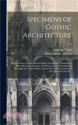 Specimens of Gothic Architecture: Selected From Various Ancient Edifices in England: Consisting of Plans, Elevations, Sections, and Parts at Large: Ca