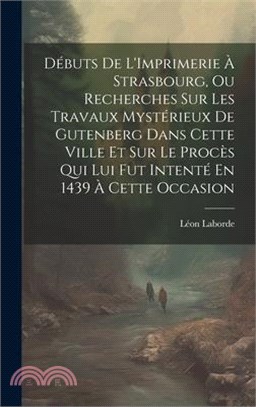 Débuts De L'Imprimerie À Strasbourg, Ou Recherches Sur Les Travaux Mystérieux De Gutenberg Dans Cette Ville Et Sur Le Procès Qui Lui Fut Intenté En 14