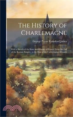 The History of Charlemagne: With a Sketch of the State and History of France From the Fall of the Roman Empire, to the Rise of the Carlovingian Dy