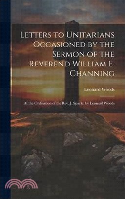 Letters to Unitarians Occasioned by the Sermon of the Reverend William E. Channing: At the Ordination of the Rev. J. Sparks. by Leonard Woods