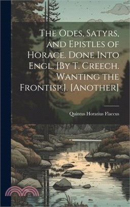 The Odes, Satyrs, and Epistles of Horace. Done Into Engl. [By T. Creech. Wanting the Frontisp.]. [Another]