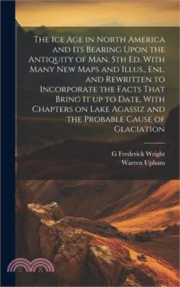 The ice age in North America and its Bearing Upon the Antiquity of man. 5th ed. With Many new Maps and Illus., enl. and Rewritten to Incorporate the F