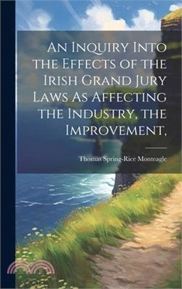 An Inquiry Into the Effects of the Irish Grand Jury Laws As Affecting the Industry, the Improvement,