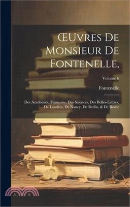 OEuvres De Monsieur De Fontenelle,: Des Académies, Françoise, Des Sciences, Des Belles-Lettres, De Londres, De Nancy, De Berlin, & De Rome; Volume 6