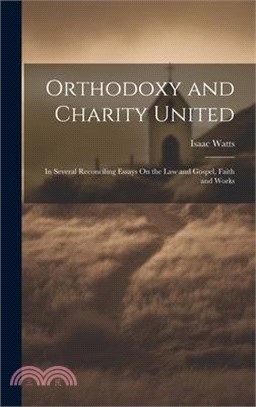 Orthodoxy and Charity United: In Several Reconciling Essays On the Law and Gospel, Faith and Works