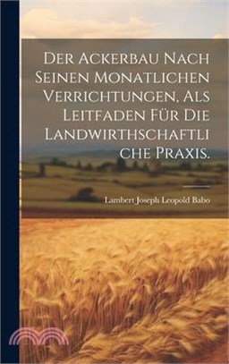 Der Ackerbau Nach Seinen Monatlichen Verrichtungen, Als Leitfaden Für Die Landwirthschaftliche Praxis.