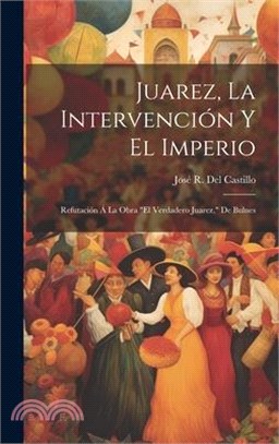 Juarez, La Intervención Y El Imperio: Refutación Á La Obra "El Verdadero Juarez," De Bulnes