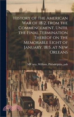 History of the American war of 1812, From the Commencement, Until the Final Termination Thereof on the Memorable Eight of January, 1815, at New Orlean