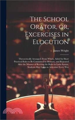 The School Orator, or, Excercises in Elocution: Theroretically Arranged; From Which, Aided by Short Practical Rules to be Committed to Memory, and Rep