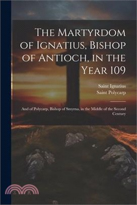 The Martyrdom of Ignatius, Bishop of Antioch, in the Year 109; and of Polycarp, Bishop of Smyrna, in the Middle of the Second Century