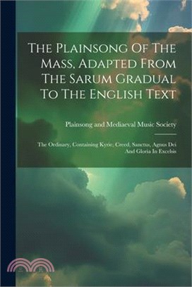 The Plainsong Of The Mass, Adapted From The Sarum Gradual To The English Text: The Ordinary, Containing Kyrie, Creed, Sanctus, Agnus Dei And Gloria In