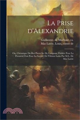 La prise d'Alexandrie; ou, Chronique du roi Pierre Ier de Lusignan; publiée pour la première fois pour la Société de l'Orient latin par M.L. de Mas La