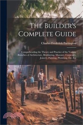 The Builder's Complete Guide: Comprehending the Theory and Practice of the Various Branches of Architecture, Bricklaying, Masonry, Carpentry, Joiner