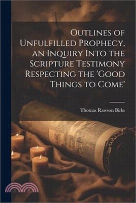 Outlines of Unfulfilled Prophecy, an Inquiry Into the Scripture Testimony Respecting the 'good Things to Come'