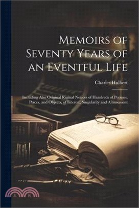 Memoirs of Seventy Years of an Eventful Life: Including Also Original Riginal Notices of Hundreds of Persons, Places, and Objects, of Interest, Singul