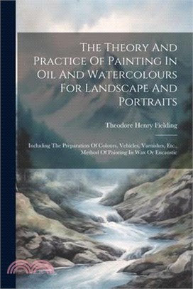 The Theory And Practice Of Painting In Oil And Watercolours For Landscape And Portraits: Including The Preparation Of Colours, Vehicles, Varnishes, Et