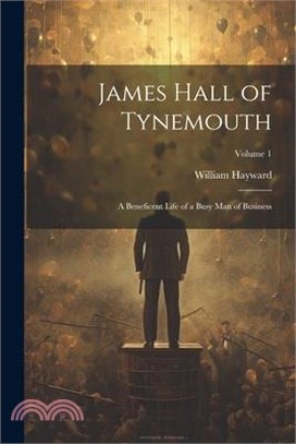 James Hall of Tynemouth: A Beneficent Life of a Busy Man of Business; Volume 1