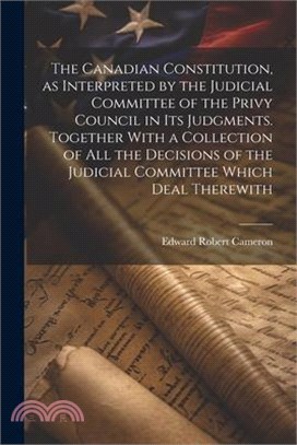 The Canadian Constitution, as Interpreted by the Judicial Committee of the Privy Council in its Judgments. Together With a Collection of all the Decis