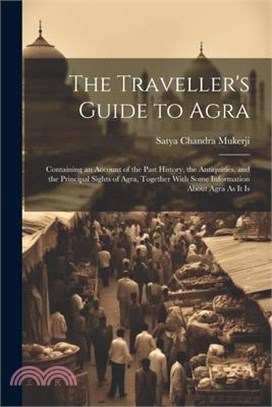 The Traveller's Guide to Agra: Containing an Account of the Past History, the Antiquities, and the Principal Sights of Agra, Together With Some Infor