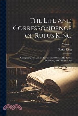 The Life and Correspondence of Rufus King: Comprising His Letters, Private and Official, His Public Documents, and His Speeches; Volume 1