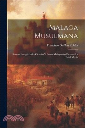 Malaga Musulmana: Sucesos Antigüedades Ciencias Y Letras Malagueñas Durante La Edad Media