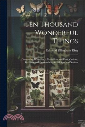 Ten Thousand Wonderful Things: Comprising Whatever Is Marvellous and Rare, Curious, Eccentric and Extraordinary in All Ages and Nations