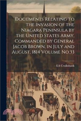 Documents Relating to the Invasion of the Niagara Peninsula by the United States Army, Commanded by General Jacob Brown, in July and August, 1814 Volu