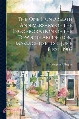 The One Hundredth Anniversary of the Incorporation of the Town of Arlington, Massachusetts ... June First, 1907