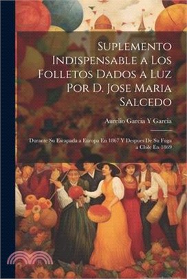 Suplemento Indispensable a Los Folletos Dados a Luz Por D. Jose Maria Salcedo: Durante Su Escapada a Europa En 1867 Y Despues De Su Fuga a Chile En 18