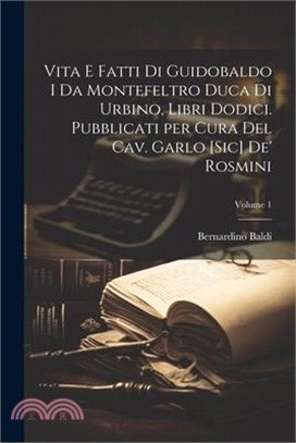 Vita e fatti di Guidobaldo I da Montefeltro duca di Urbino, libri dodici. Pubblicati per cura del cav. Garlo [sic] de' Rosmini; Volume 1