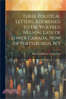 Three Political Letters, Addressed to Dr. Wolfred Nelson, Late of Lower Canada, now of Plattsburgh, N.Y