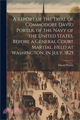 A Report of the Trial of Commodore David Porter, of the Navy of the United States, Before a General Court Martial, Held at Washington, in July, 1825