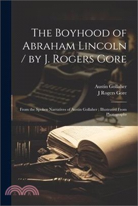 The Boyhood of Abraham Lincoln / by J. Rogers Gore; From the Spoken Narratives of Austin Gollaher; Illustrated From Photographs