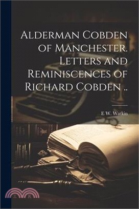 Alderman Cobden of Manchester. Letters and Reminiscences of Richard Cobden ..