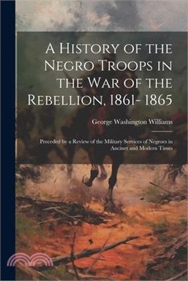 A History of the Negro Troops in the war of the Rebellion, 1861- 1865: Preceded by a Review of the Military Services of Negroes in Ancinet and Modern