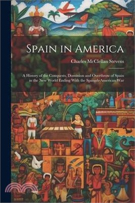 Spain in America: A History of the Conquests, Dominion and Overthrow of Spain in the New World Ending With the Spanish-American War