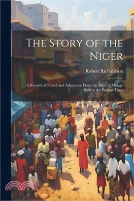 The Story of the Niger: A Record of Travel and Adventure From the Days of Mungo Park to the Present Time