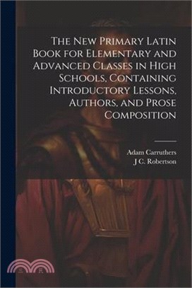 The new Primary Latin Book for Elementary and Advanced Classes in High Schools, Containing Introductory Lessons, Authors, and Prose Composition